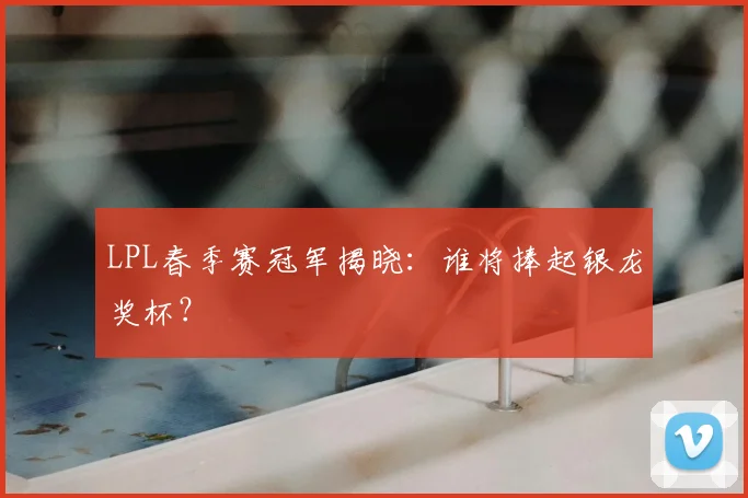 LPL春季赛冠军揭晓：谁将捧起银龙奖杯？