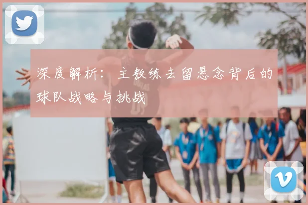 深度解析：主教练去留悬念背后的球队战略与挑战