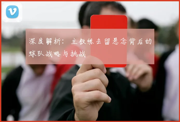 深度解析：主教练去留悬念背后的球队战略与挑战