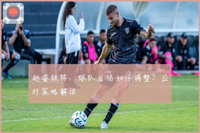 赵睿缺阵，球队后场如何调整？应对策略解读