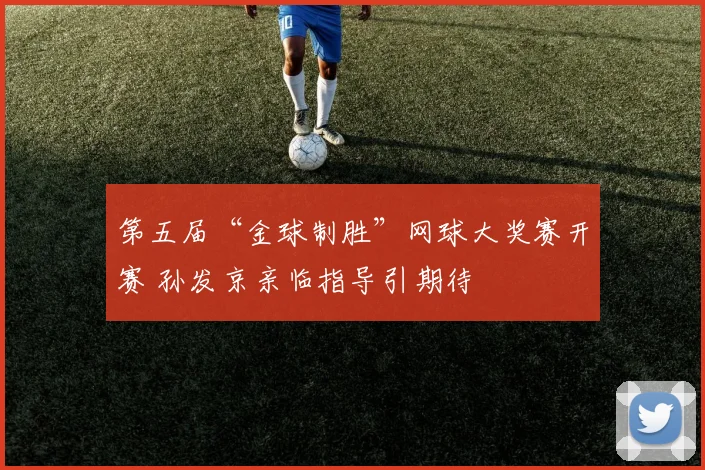 第五届“金球制胜”网球大奖赛开赛 孙发京亲临指导引期待