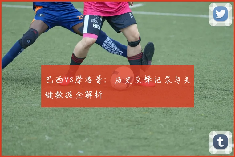 巴西vs摩洛哥：历史交锋记录与关键数据全解析