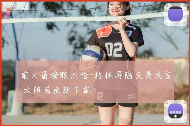 前火箭榜眼杰伦-格林再陷交易流言 太阳或成新下家