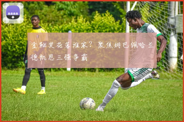 金靴奖花落谁家？聚焦姆巴佩哈兰德凯恩三强争霸