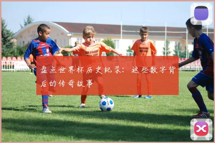 盘点世界杯历史纪录：这些数字背后的传奇故事