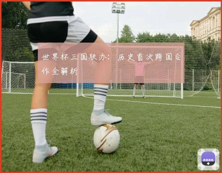 世界杯三国联办:历史首次跨国合作全解析