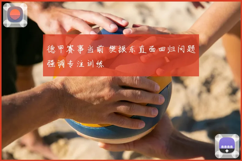 德甲赛事当前 樊振东直面回归问题强调专注训练