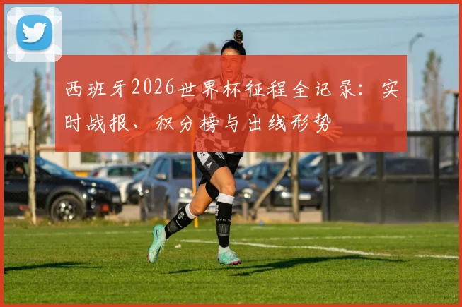 西班牙2026世界杯征程全记录：实时战报、积分榜与出线形势